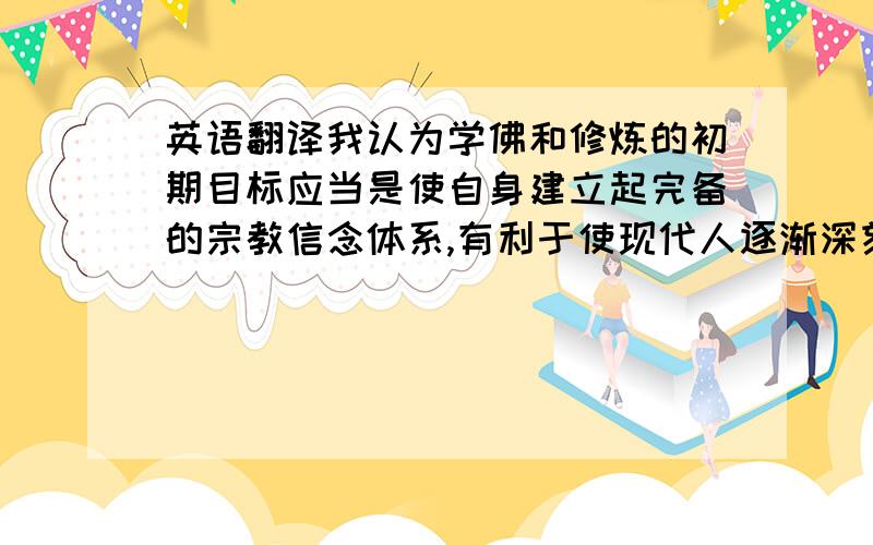 英语翻译我认为学佛和修炼的初期目标应当是使自身建立起完备的宗教信念体系,有利于使现代人逐渐深刻地意识和领悟到超然一切、常葆空灵、宠辱不惊、得失不嗟、淡泊名利、清静无为、