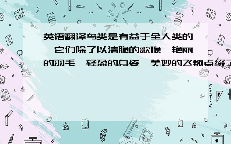 英语翻译鸟类是有益于全人类的,它们除了以清脆的歌喉、艳丽的羽毛、轻盈的身姿、美妙的飞翔点缀了大自然的美景,它们还对维持生态平衡有非常重要的影响,因为鸟消灭害虫,所以说鸟类是