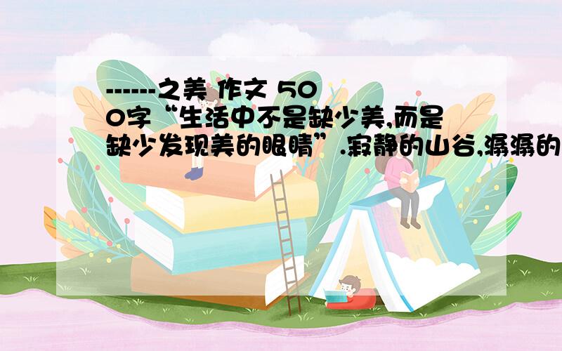 ------之美 作文 500字“生活中不是缺少美,而是缺少发现美的眼睛”.寂静的山谷,潺潺的溪流,浪飞涛涌,春和景明是美；奔驰的列车,俯冲的飞机,升腾的火箭是美.刀剑铁骑,鸟悲兽骇,风号雨泣是