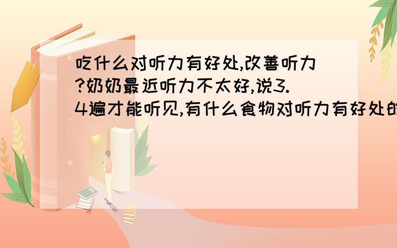 吃什么对听力有好处,改善听力?奶奶最近听力不太好,说3.4遍才能听见,有什么食物对听力有好处的,