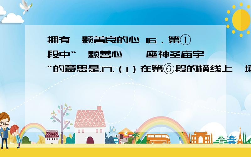 拥有一颗善良的心 16．第①段中“一颗善心,一座神圣庙宇”的意思是.17.（1）在第⑥段的横线上,填上恰当的文字：给迷途者指明一条路,向落难者伸出一只手；用会心的笑祝贺友人的成功,；