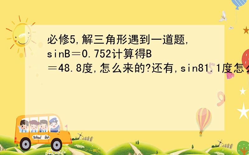 必修5,解三角形遇到一道题,sinB＝0.752计算得B＝48.8度,怎么来的?还有,sin81.1度怎么算?还有,就是sinB=0.8999为什么B=64度或116度啊（本人数学不好,