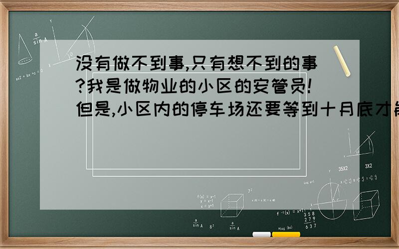 没有做不到事,只有想不到的事?我是做物业的小区的安管员!但是,小区内的停车场还要等到十月底才能建好!但是,小区的门口外,有二个位置可以停车,但是,开发商与物业的经理,都发话了,门口