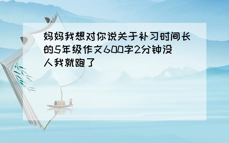 妈妈我想对你说关于补习时间长的5年级作文600字2分钟没人我就跑了