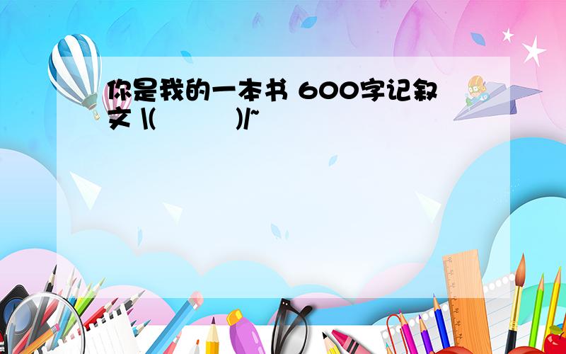 你是我的一本书 600字记叙文 \(≧▽≦)/~