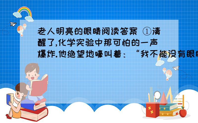 老人明亮的眼睛阅读答案 ①清醒了,化学实验中那可怕的一声爆炸.他绝望地嚎叫着：“我不能没有眼睛,不能没有……”喊了一整天,嗓子哑了.他累极了,静静地躺在病床上.②邻床病友还在滔