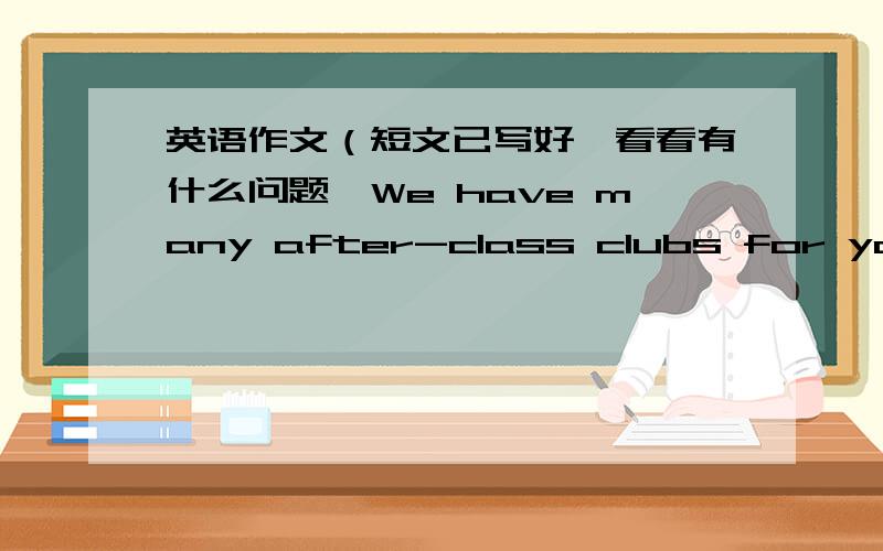 英语作文（短文已写好,看看有什么问题,We have many after-class clubs for you.We have science club,biology club,music club...Come and join us,please!(你会选择上面哪个课外活动小组呢?为什么?用英语写篇短文）:I wan