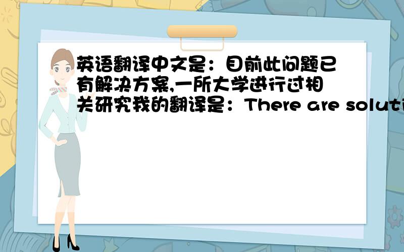 英语翻译中文是：目前此问题已有解决方案,一所大学进行过相关研究我的翻译是：There are solutions on the problem,on which a university had related research.我翻译的好么？用on those替掉on which行么