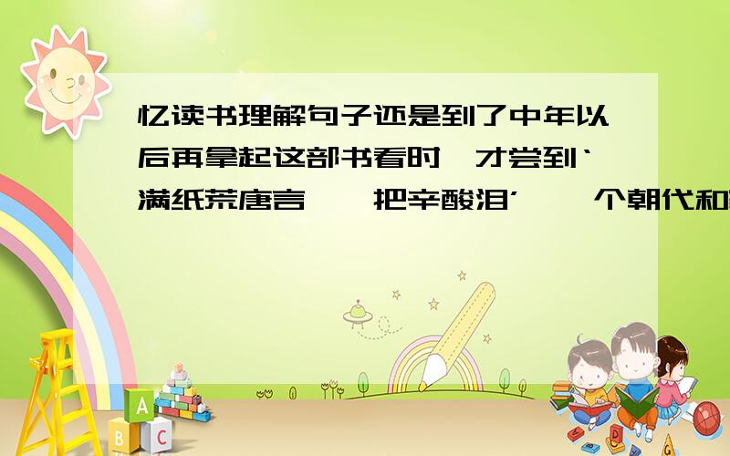 忆读书理解句子还是到了中年以后再拿起这部书看时,才尝到‘满纸荒唐言,一把辛酸泪’,一个朝代和家庭的兴亡盛哀的滋味.这句话怎么理解?满意我加赏分