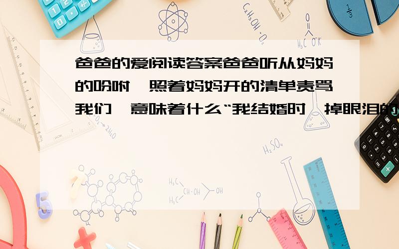 爸爸的爱阅读答案爸爸听从妈妈的吩咐,照着妈妈开的清单责骂我们,意味着什么“我结婚时,掉眼泪的是我妈,他只是大声擤了一下鼻子,便走出房间.”句中有一个动词用地十分确切,请找出来,