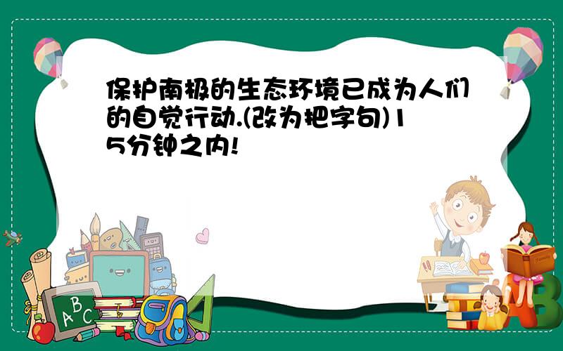 保护南极的生态环境已成为人们的自觉行动.(改为把字句)15分钟之内!