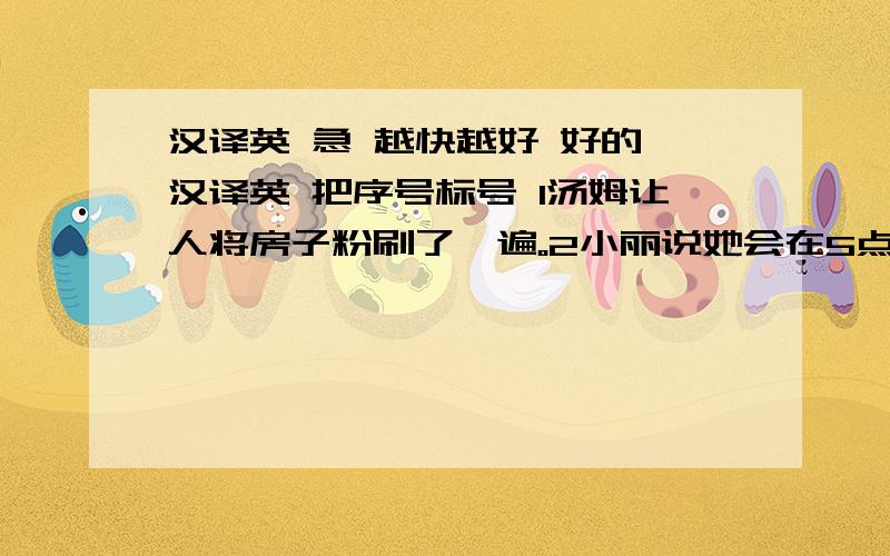 汉译英 急 越快越好 好的 汉译英 把序号标号 1汤姆让人将房子粉刷了一遍。2小丽说她会在5点之前归还我的自行车。3自从亚历山大区澳大利亚以来，你收到他的信了么？4甲：几点了？乙：