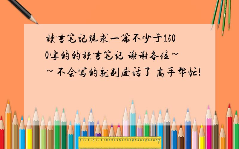 读书笔记跪求一篇不少于1500字的的读书笔记 谢谢各位~~不会写的就别废话了 高手帮忙!