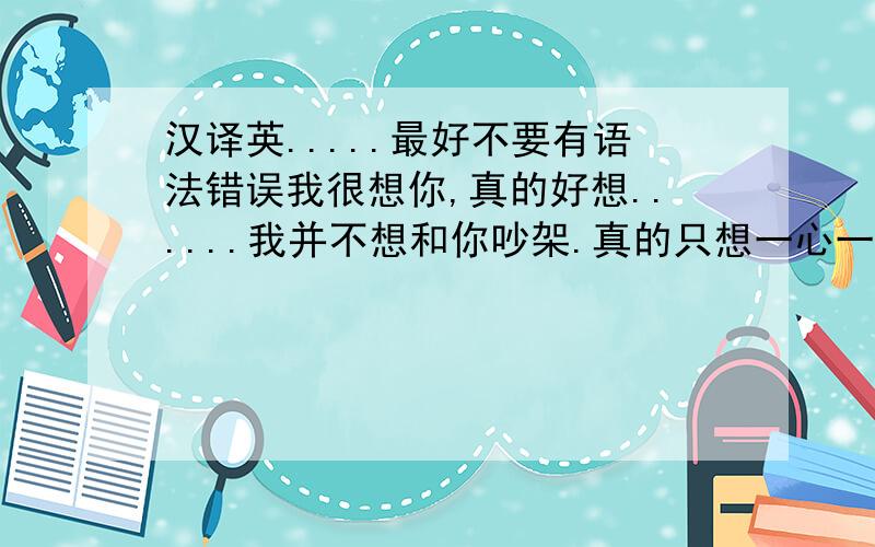 汉译英.....最好不要有语法错误我很想你,真的好想......我并不想和你吵架.真的只想一心一意的对你好,不去计较你对我怎样.希望你能明白.