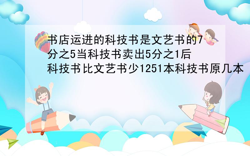 书店运进的科技书是文艺书的7分之5当科技书卖出5分之1后科技书比文艺书少1251本科技书原几本