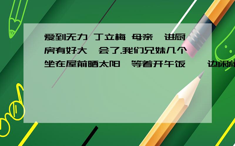 爱到无力 丁立梅 母亲踅进厨房有好大一会了.我们兄妹几个坐在屋前晒太阳,等着开午饭,一边闲闲地说着话.这是每年的惯例,春节期间,兄妹几个约好了日子,从各自的小家出发,回到母亲身边来