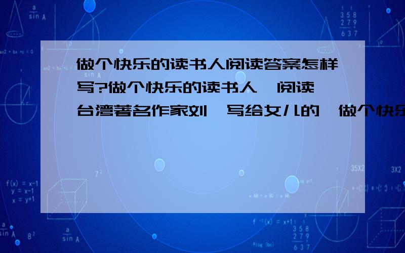 做个快乐的读书人阅读答案怎样写?做个快乐的读书人  阅读台湾著名作家刘墉写给女儿的《做个快乐的读书人》,回答文后问题（10分）  ①今天下午,你去上中文课之前,我看见你不断地翻书,