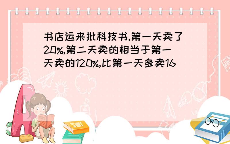 书店运来批科技书,第一天卖了20%,第二天卖的相当于第一天卖的120%,比第一天多卖16