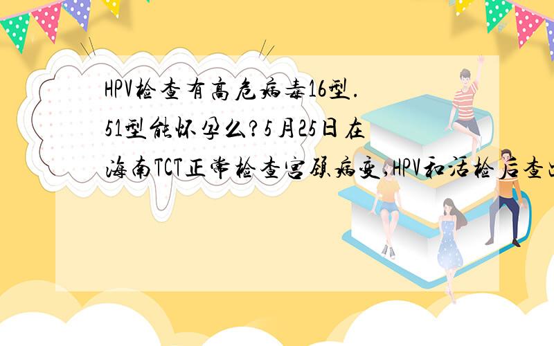 HPV检查有高危病毒16型.51型能怀孕么?5月25日在海南TCT正常检查宫颈病变,HPV和活检后查出有高位病毒16.51型.宫颈平滑,有上流白皮状,医生建议电灼.6月20日在广州复查,HPV化验结果少一个病毒,剩