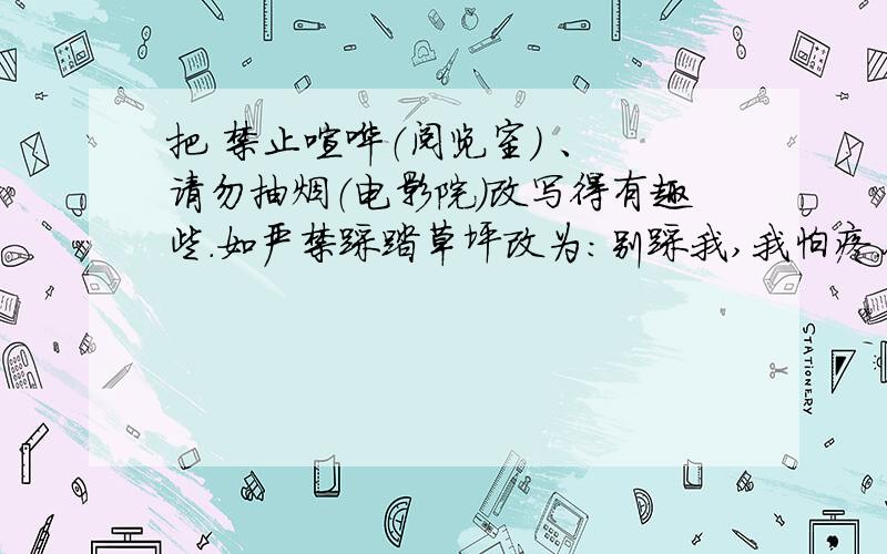 把 禁止喧哗（阅览室） 、 请勿抽烟（电影院）改写得有趣些.如严禁踩踏草坪改为：别踩我,我怕疼.今天就要哦快