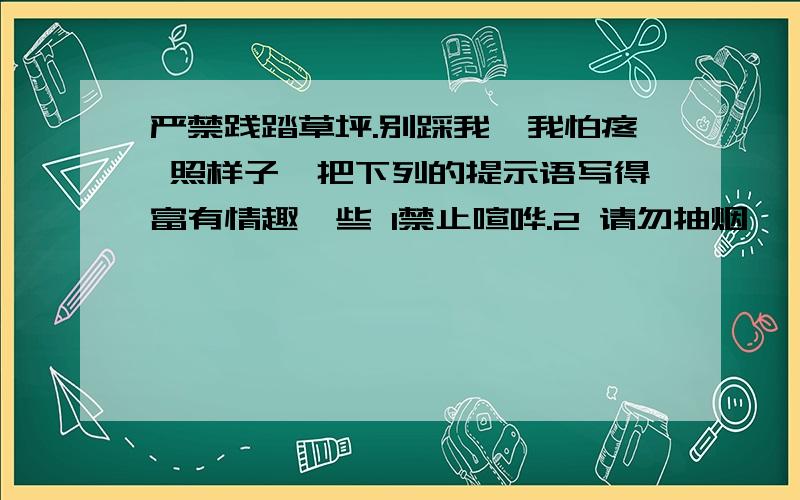 严禁践踏草坪.别踩我,我怕疼 照样子,把下列的提示语写得富有情趣一些 1禁止喧哗.2 请勿抽烟