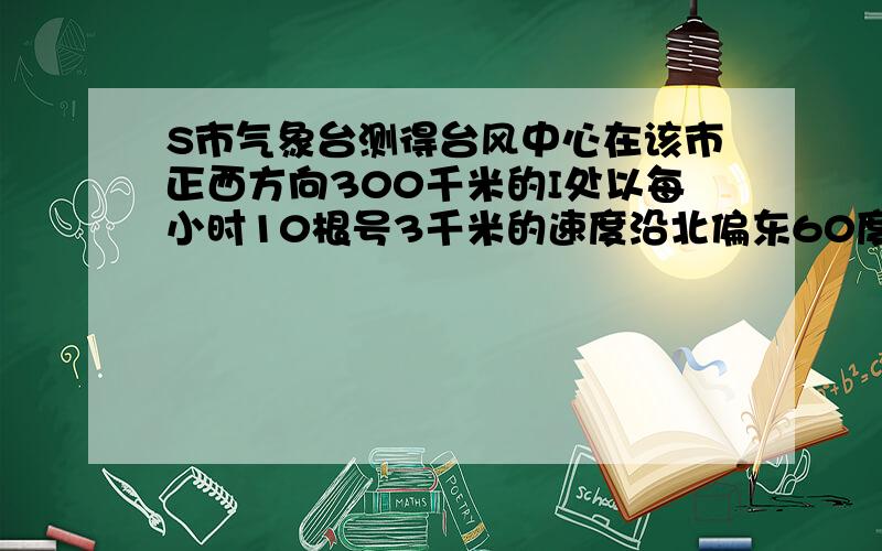 S市气象台测得台风中心在该市正西方向300千米的I处以每小时10根号3千米的速度沿北偏东60度方向移动,若距离台风中心100根号3范围内是受影响区域,问S市是否受影响,若受影响,则受影响的时间