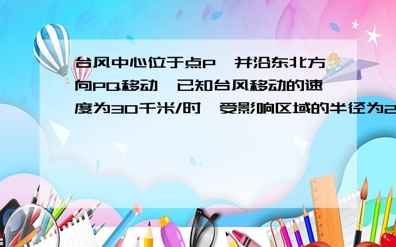 台风中心位于点P,并沿东北方向PQ移动,已知台风移动的速度为30千米/时,受影响区域的半径为200千图很简单的,想象—下就OK,,今天下午就要啦!