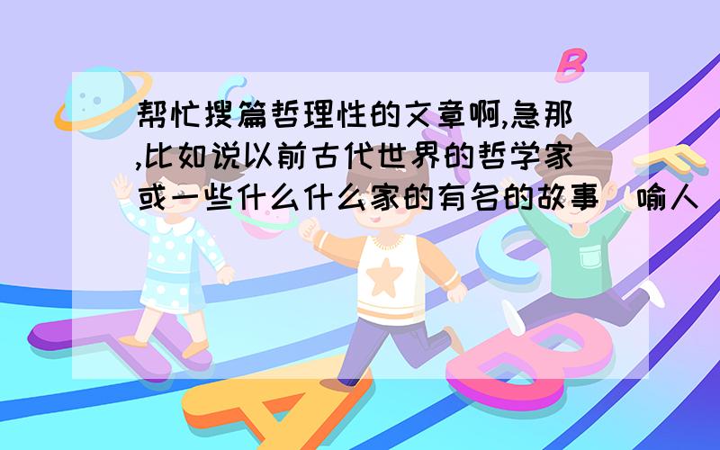 帮忙搜篇哲理性的文章啊,急那,比如说以前古代世界的哲学家或一些什么什么家的有名的故事（喻人）,要内容健康的,其他的对人有启发的故事也行,明天要永,