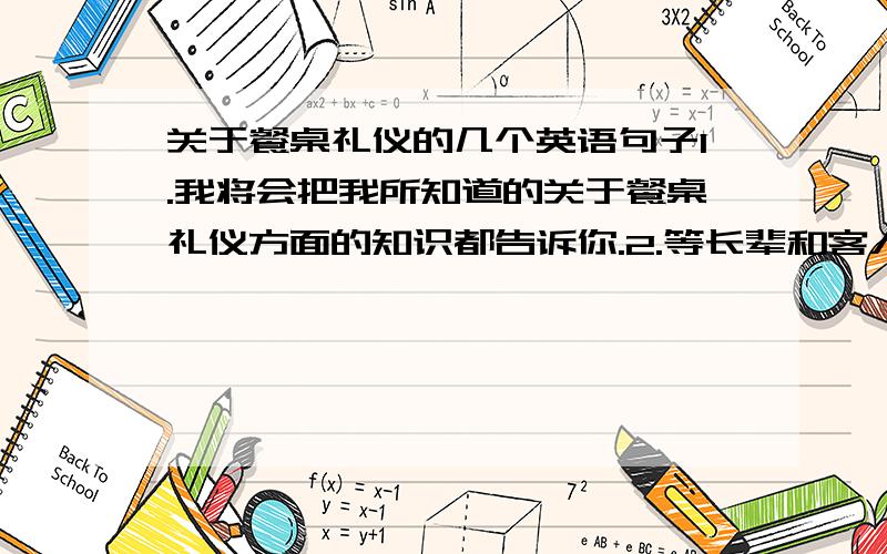 关于餐桌礼仪的几个英语句子1.我将会把我所知道的关于餐桌礼仪方面的知识都告诉你.2.等长辈和客人入座后再坐下.3.夹菜只加一点,吃饭时不能发出太大的声响,抽空与左右人对话,调和下气