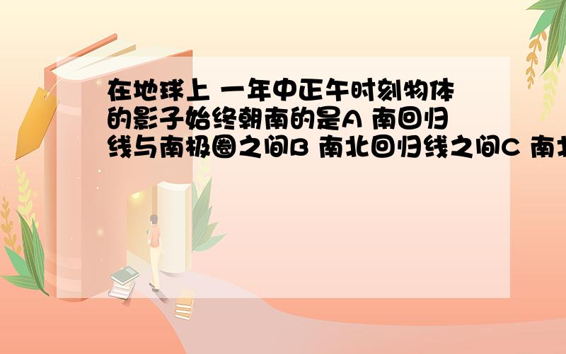 在地球上 一年中正午时刻物体的影子始终朝南的是A 南回归线与南极圈之间B 南北回归线之间C 南北回归线至南北极圈之间D 北回归线至北极圈之间(必须正确)