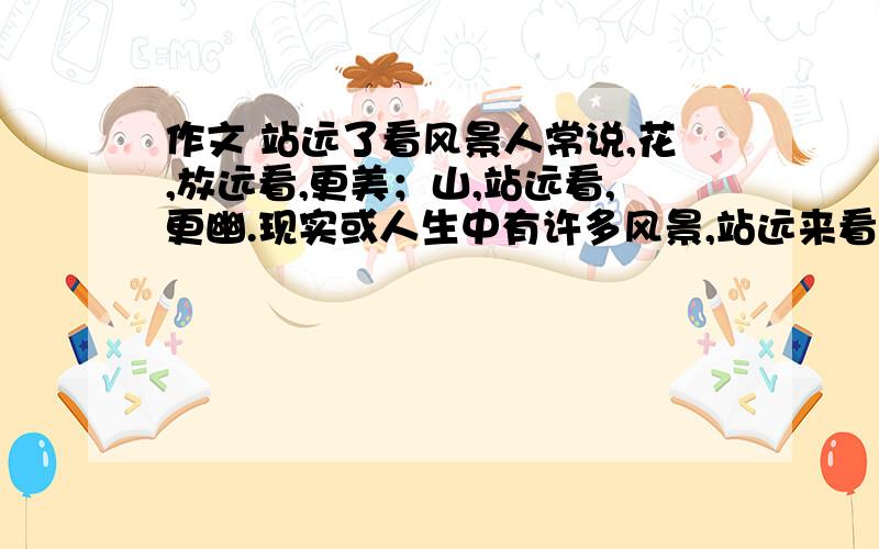 作文 站远了看风景人常说,花,放远看,更美；山,站远看,更幽.现实或人生中有许多风景,站远来看,或许更有味道.请以“站远了看风景”为题,写一篇不少于800字的作文.角度自选,立意自定,除诗