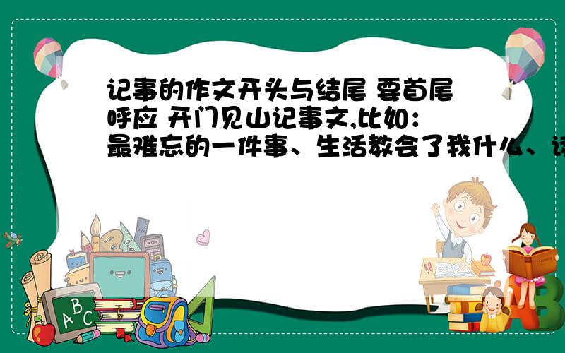 记事的作文开头与结尾 要首尾呼应 开门见山记事文,比如：最难忘的一件事、生活教会了我什么、读书伴我成长、我的优点.这些作文的开头与结尾我不是要作文 我要的是好的开头与结尾.我