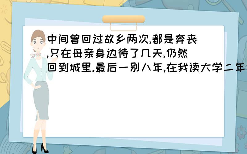 中间曾回过故乡两次,都是奔丧,只在母亲身边待了几天,仍然回到城里.最后一别八年,在我读大学二年级的时候,母亲弃养,只活了四十多岁.我痛哭了几年,食不下咽,寝不安席.第一个“只”在句