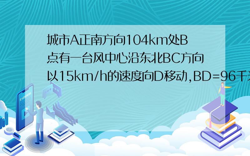 城市A正南方向104km处B点有一台风中心沿东北BC方向以15km/h的速度向D移动,BD=96千米,问A城会受影响吗?台风半径是50km/h