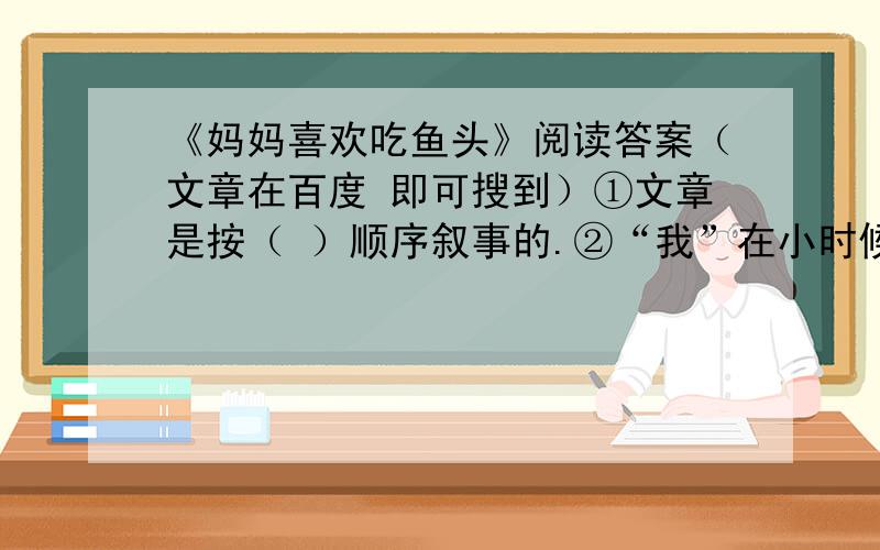 《妈妈喜欢吃鱼头》阅读答案（文章在百度 即可搜到）①文章是按（ ）顺序叙事的.②“我”在小时候曾偷尝鱼头,“我”的女儿也曾吵着吃鱼头,为什么“我”和女儿会有这样的举动?③文章