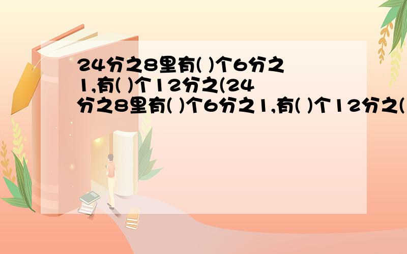 24分之8里有( )个6分之1,有( )个12分之(24分之8里有( )个6分之1,有( )个12分之( ),有( )个3分之1.