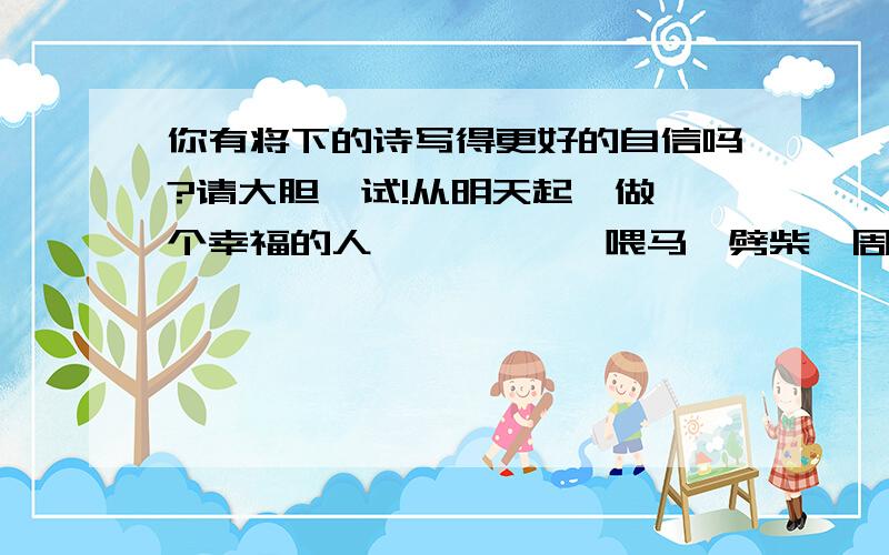 你有将下的诗写得更好的自信吗?请大胆一试!从明天起,做一个幸福的人           喂马`劈柴,周游世界                 从明天起,关心粮食和蔬菜            我有一所房子,面朝大海,春暖花开     从明