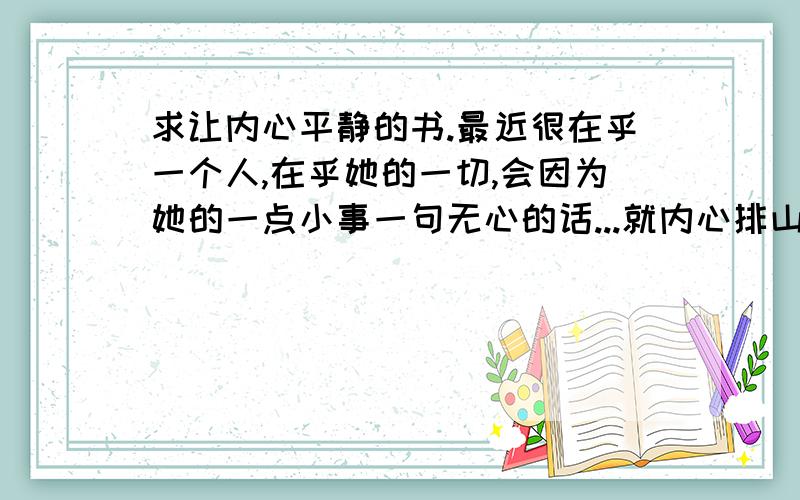 求让内心平静的书.最近很在乎一个人,在乎她的一切,会因为她的一点小事一句无心的话...就内心排山倒海,超不喜欢这种感觉.想达到一种对她无欲无求的状态.求一本可以平静心灵的书.最好有