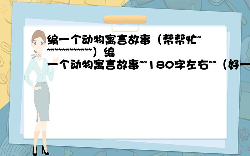 编一个动物寓言故事（帮帮忙~~~~~~~~~~~~~）编一个动物寓言故事~~180字左右~~（好一点~~~不能抄本来就有的~~180字正好~~不好不给分哦~~~）