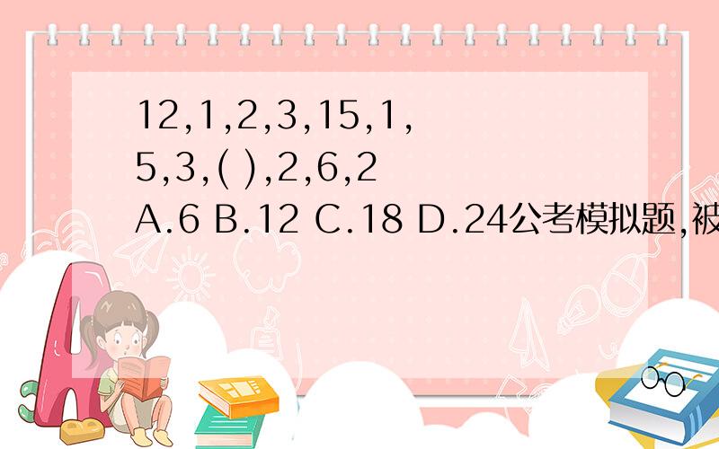 12,1,2,3,15,1,5,3,( ),2,6,2 A.6 B.12 C.18 D.24公考模拟题,被难住了,知道的发下解题过程,