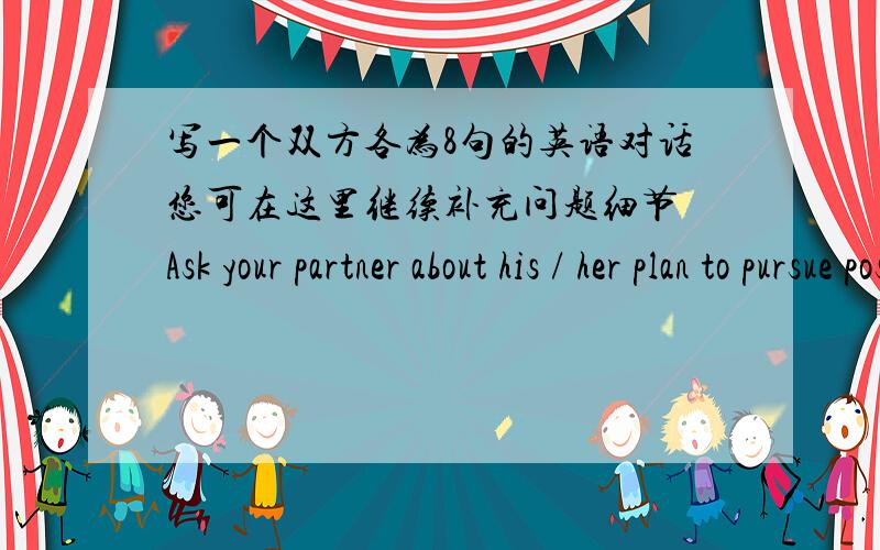 写一个双方各为8句的英语对话您可在这里继续补充问题细节 Ask your partner about his / her plan to pursue postgraduate studies.Try to use the language that expresses certainty and possibility in your conversation.