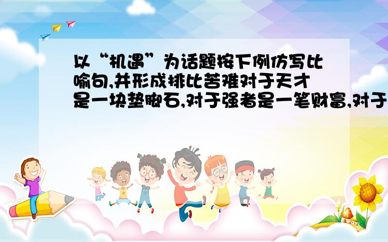 以“机遇”为话题按下例仿写比喻句,并形成排比苦难对于天才是一块垫脚石,对于强者是一笔财富,对于弱者是一道万丈深渊.