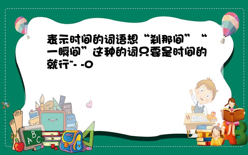 表示时间的词语想“刹那间”“一瞬间”这种的词只要是时间的就行~- -0