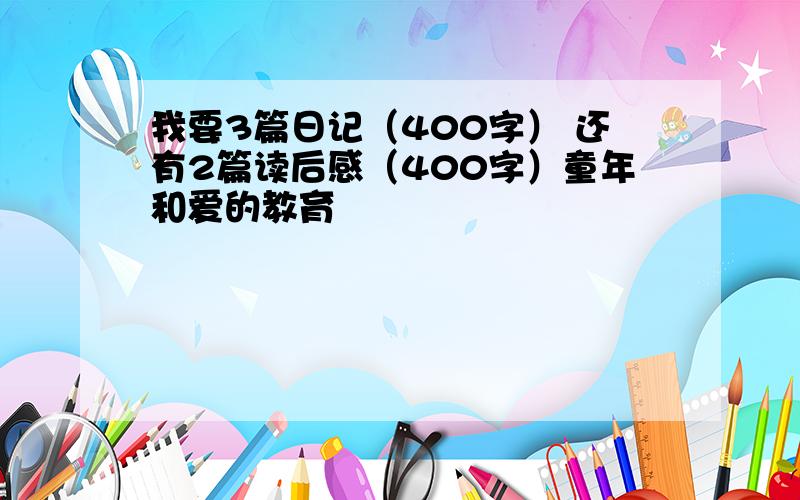 我要3篇日记（400字） 还有2篇读后感（400字）童年和爱的教育