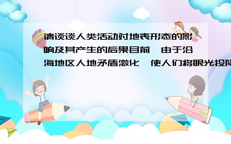 请谈谈人类活动对地表形态的影响及其产生的后果目前,由于沿海地区人地矛盾激化,使人们将眼光投降了广阔的海洋,各国均纷纷围海造陆.欧洲的荷兰是世界上著名的“低地国”,全国约1/4的