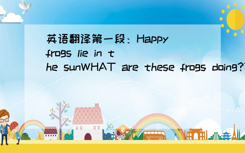 英语翻译第一段：Happy frogs lie in the sunWHAT are these frogs doing?They are piling up（堆积） on each other's back（后背）.They must enjoy the sunshine in the afternoon.The three friends are just some of the2,000 animals in a zoo in