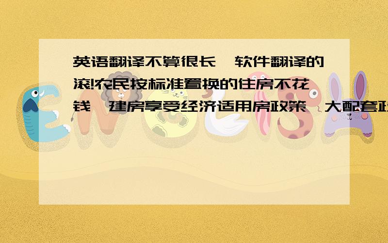 英语翻译不算很长,软件翻译的滚!农民按标准置换的住房不花钱,建房享受经济适用房政策,大配套政府给予减免,用地划拨不收出让金；住进小城镇后的物业费用实行补贴,每平方米只需交1毛钱