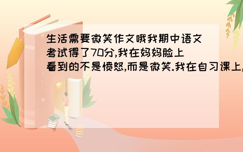 生活需要微笑作文哦我期中语文考试得了70分,我在妈妈脸上看到的不是愤怒,而是微笑.我在自习课上,不小心碰到了正在写字的同桌的胳膊,使他在语文书上划了长长的一道口子,一场战争马上