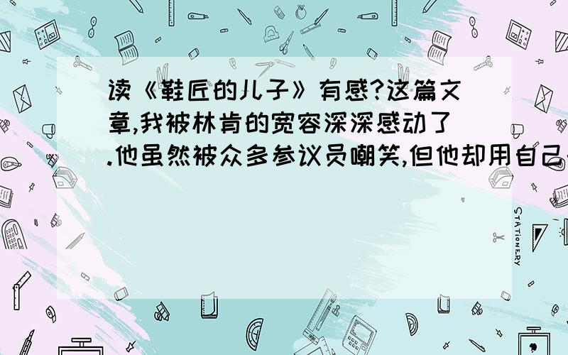 读《鞋匠的儿子》有感?这篇文章,我被林肯的宽容深深感动了.他虽然被众多参议员嘲笑,但他却用自己的真诚,赢得了所有人的掌声.这篇文章主要写了林肯在演讲时,有一位议员想要羞辱他,因