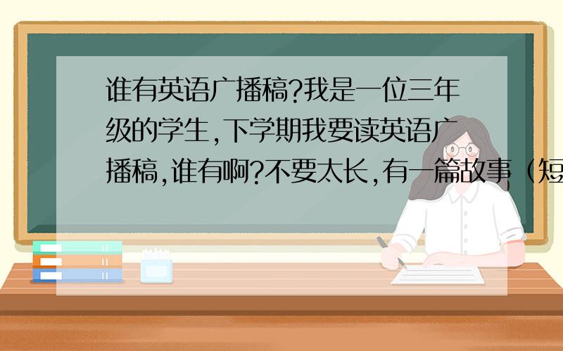 谁有英语广播稿?我是一位三年级的学生,下学期我要读英语广播稿,谁有啊?不要太长,有一篇故事（短的）.急!